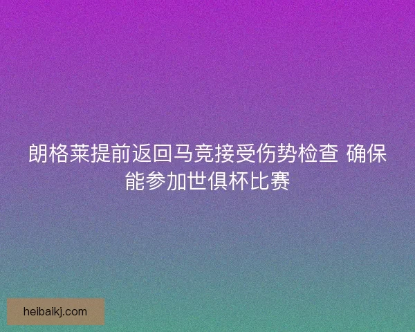 朗格莱提前返回马竞接受伤势检查 确保能参加世俱杯比赛