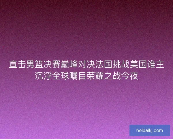 直击男篮决赛巅峰对决法国挑战美国谁主沉浮全球瞩目荣耀之战今夜 直击男篮决赛巅峰对决法国挑战美国谁主沉浮全球瞩目荣耀之战今夜