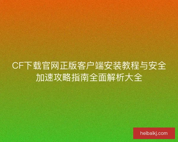 CF下载官网正版客户端安装教程与安全加速攻略指南全面解析大全 CF下载官网正版客户端安装教程与安全加速攻略指南全面解析大全