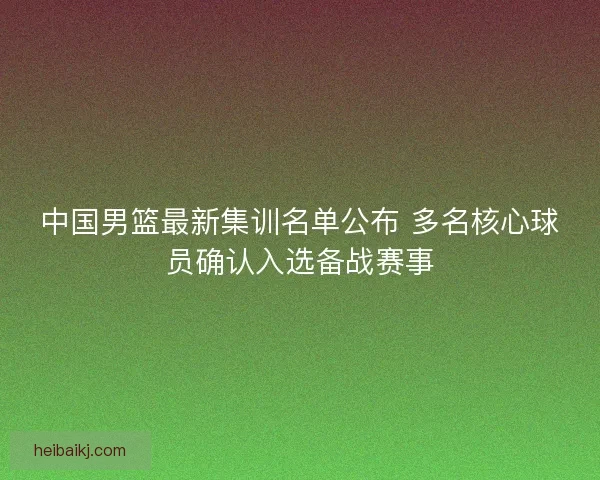 中国男篮最新集训名单公布 多名核心球员确认入选备战赛事