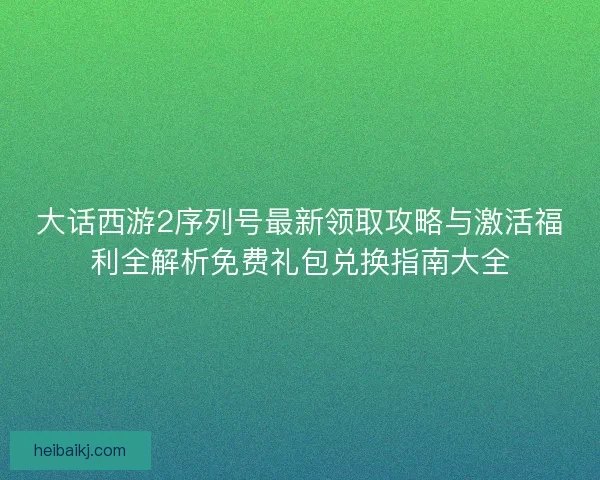 大话西游2序列号最新领取攻略与激活福利全解析免费礼包兑换指南大全