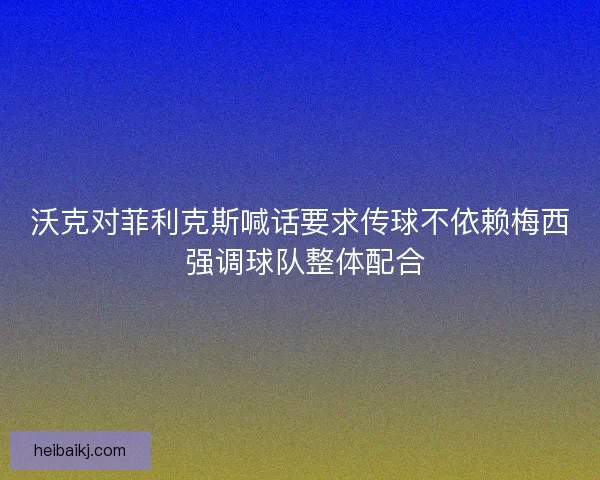 沃克对菲利克斯喊话要求传球不依赖梅西 强调球队整体配合 沃克对菲利克斯喊话要求传球不依赖梅西 强调球队整体配合