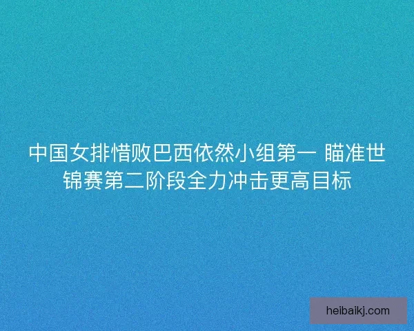 中国女排惜败巴西依然小组第一 瞄准世锦赛第二阶段全力冲击更高目标 中国女排惜败巴西依然小组第一 瞄准世锦赛第二阶段全力冲击更高目标