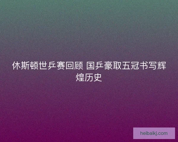休斯顿世乒赛回顾 国乒豪取五冠书写辉煌历史 休斯顿世乒赛回顾 国乒豪取五冠书写辉煌历史