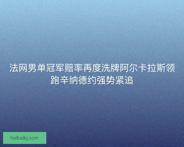 法网男单冠军赔率再度洗牌阿尔卡拉斯领跑辛纳德约强势紧追 法网男单冠军赔率再度洗牌阿尔卡拉斯领跑辛纳德约强势紧追