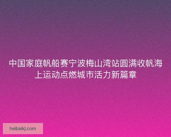 中国家庭帆船赛宁波梅山湾站圆满收帆海上运动点燃城市活力新篇章 中国家庭帆船赛宁波梅山湾站圆满收帆海上运动点燃城市活力新篇章
