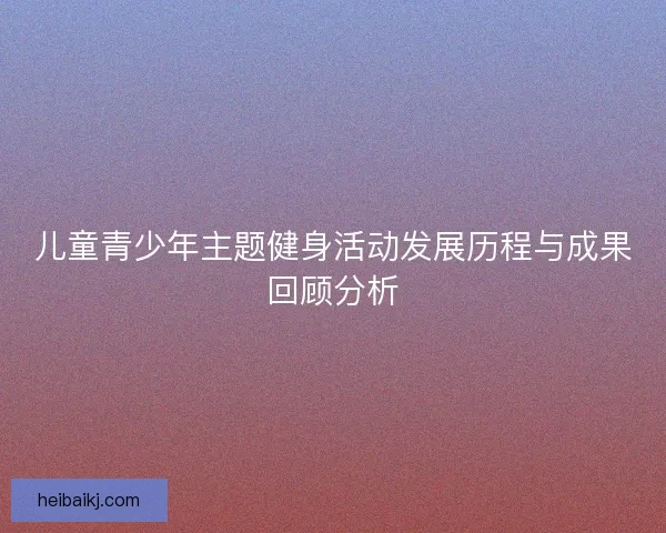 儿童青少年主题健身活动发展历程与成果回顾分析 儿童青少年主题健身活动发展历程与成果回顾分析