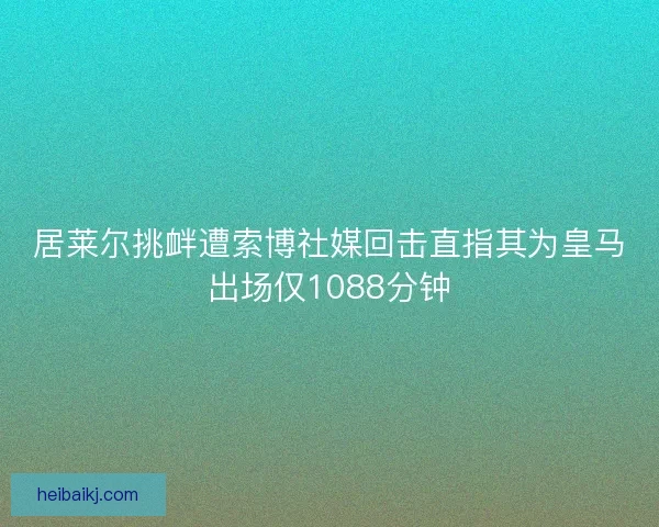 居莱尔挑衅遭索博社媒回击直指其为皇马出场仅1088分钟