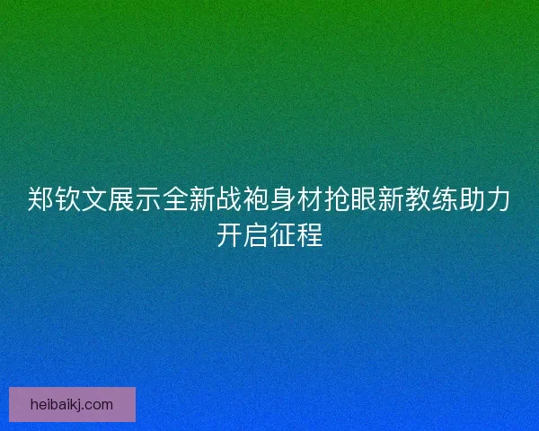 郑钦文展示全新战袍身材抢眼新教练助力开启征程 郑钦文展示全新战袍身材抢眼新教练助力开启征程
