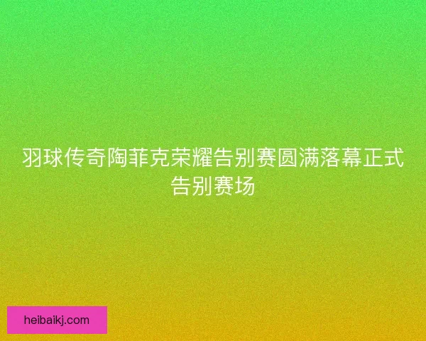 羽球传奇陶菲克荣耀告别赛圆满落幕正式告别赛场