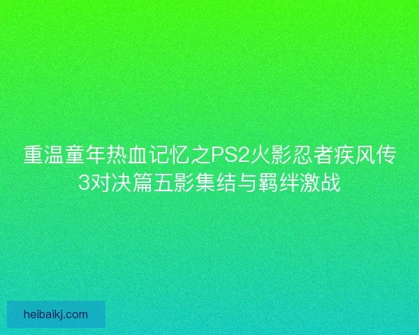 重温童年热血记忆之PS2火影忍者疾风传3对决篇五影集结与羁绊激战 重温童年热血记忆之PS2火影忍者疾风传3对决篇五影集结与羁绊激战