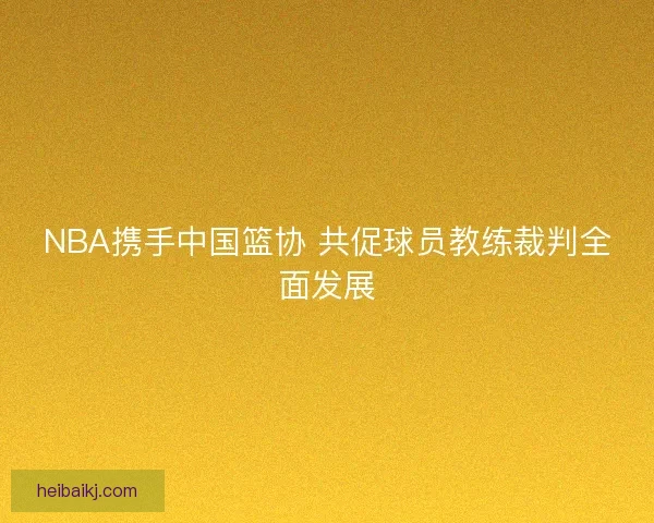 NBA携手中国篮协 共促球员教练裁判全面发展 NBA携手中国篮协 共促球员教练裁判全面发展