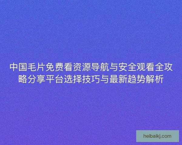中国毛片免费看资源导航与安全观看全攻略分享平台选择技巧与最新趋势解析