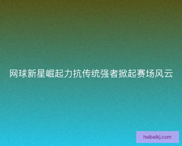 网球新星崛起力抗传统强者掀起赛场风云 网球新星崛起力抗传统强者掀起赛场风云