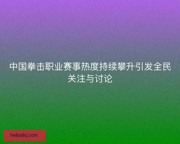 中国拳击职业赛事热度持续攀升引发全民关注与讨论