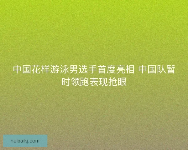 中国花样游泳男选手首度亮相 中国队暂时领跑表现抢眼 中国花样游泳男选手首度亮相 中国队暂时领跑表现抢眼