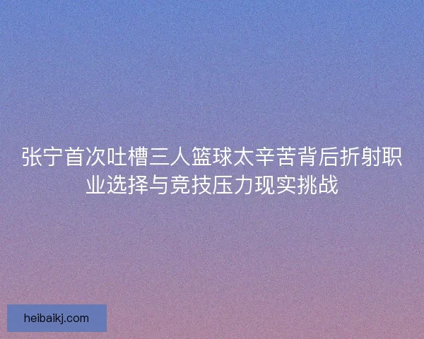 张宁首次吐槽三人篮球太辛苦背后折射职业选择与竞技压力现实挑战 张宁首次吐槽三人篮球太辛苦背后折射职业选择与竞技压力现实挑战