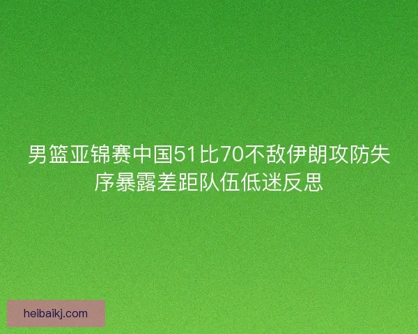 男篮亚锦赛中国51比70不敌伊朗攻防失序暴露差距队伍低迷反思 男篮亚锦赛中国51比70不敌伊朗攻防失序暴露差距队伍低迷反思