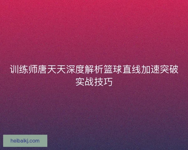 训练师唐天天深度解析篮球直线加速突破实战技巧 训练师唐天天深度解析篮球直线加速突破实战技巧